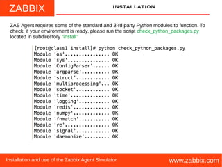 ZABBIX
www.zabbix.comInstallation and use of the Zabbix Agent Simulator
installation
ZAS Agent requires some of the standard and 3-rd party Python modules to function. To
check, if your environment is ready, please run the script check_python_packages.py
located in subdirectory “install”
 