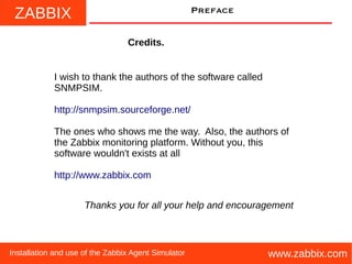 ZABBIX
www.zabbix.comInstallation and use of the Zabbix Agent Simulator
Preface
Credits.
I wish to thank the authors of the software called
SNMPSIM.
http://snmpsim.sourceforge.net/
The ones who shows me the way. Also, the authors of
the Zabbix monitoring platform. Without you, this
software wouldn't exists at all
http://www.zabbix.com
Thanks you for all your help and encouragement
 