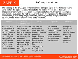 ZABBIX
www.zabbix.comInstallation and use of the Zabbix Agent Simulator
ZAS configuration
The first step of the ZAS Agent configuration is to configure agent itself. There are several
ways on how the agent can obtain the data for the metric: through ether static value
allocation, random number generation, reading the data from REDIS server, reading the
data from the queues on the REDIS server or through direct processing of the scenarios.
How exactly you will configure your simulator, which keys will be using which value
sources, will be depend on your needs and a situations.
static: uniform:
uniform_int:
redis: rqueue: scenario:
You shall use
static: values if
you do not plan
to change those
values “on the
fly”. The good
examples for the
static: are the
agent.version,
agent.uname
and the others of
the same nature
If you do not care
about what's
your values are
look like, and you
do want them to
be uniformly and
randomly
distributed within
specified range,
in that case, you
can use
uniform(_int): as
your value
source.
You can use
redis: as the
source for your
values, if you are
planning to
ingest data into
your simulator
from external
processes or
from
zas_agent.py
running in
--ingest mode.
You can use
rqueue: as the
values source, in
the situations
where you have
a pre-recorded or
pre-generated
sets of values.
Acting like
uniform: “on
steroids”,
scenario: offers
realistically
looking but
randomly
generated
values.
 