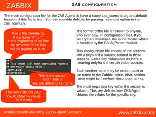 ZABBIX
www.zabbix.comInstallation and use of the Zabbix Agent Simulator
ZAS configuration
The main configuration file for the ZAS Agent do have a name zas_scenario.cfg and default
location of this file is /etc . You can override defaults by passing –scenario option to the
zas_agent.py.
The format of the file is familiar to anyone,
who ever saw .ini configuration files. If you
are Python developer, this is the format which
is handled by the ConfigParser module.
This configuration file consist of the sections
and a keys and a values, defined in those
sections. Some key-value pairs do have a
meaning only for the certain value sources.
Each section name may be exact match to
the name of the Zabbix metric. Also, section
name might be free-form description string.
The most important key within the section is
value= . This key defines how ZAS Agent
obtains the values for the specific key.
This is the comments.
If you have “#” or “;”
in the beginning of the line
the reminder of the line
will be treated as such.
This key instructs ZAS
how to obtain a values
for the key
This is the section
and inside []
you are defining it's name
 