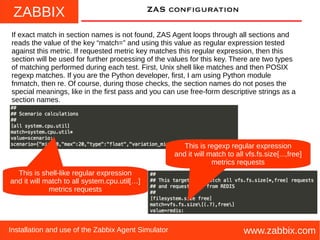ZABBIX
www.zabbix.comInstallation and use of the Zabbix Agent Simulator
ZAS configuration
If exact match in section names is not found, ZAS Agent loops through all sections and
reads the value of the key “match=” and using this value as regular expression tested
against this metric. If requested metric key matches this regular expression, then this
section will be used for further processing of the values for this key. There are two types
of matching performed during each test. First, Unix shell like matches and then POSIX
regexp matches. If you are the Python developer, first, I am using Python module
fnmatch, then re. Of course, during those checks, the section names do not poses the
special meanings, like in the first pass and you can use free-form descriptive strings as a
section names.
This is shell-like regular expression
and it will match to all system.cpu.util[…]
metrics requests
This is regexp regular expression
and it will match to all vfs.fs.size[...,free]
metrics requests
 