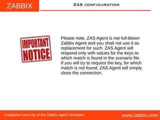 ZABBIX
www.zabbix.comInstallation and use of the Zabbix Agent Simulator
ZAS configuration
Please note, ZAS Agent is not full-blown
Zabbix Agent and you shall not use it as
replacement for such. ZAS Agent will
respond only with values for the keys to
which match is found in the scenario file.
If you will try to request the key, for which
match is not found, ZAS Agent will simply
close the connection.
 