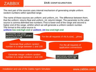 ZABBIX
www.zabbix.comInstallation and use of the Zabbix Agent Simulator
ZAS configuration
The next pair of the sources uses internal mechanism of generating simple uniform
random numbers within specified range.
The name of those sources are uniform: and uniform_int:. The difference between them,
that the uniform: returns float and uniform_int: returns integer. The parameter to the value
source is comma delimited two numbers. First is lower end of the range and second is
higher end of the range, whithin which we will generate a uniform random number.
The format to this value source is:
uniform:low end,high end or uniform_int:low end,high end
For the all requests of
application.connections
Generate float uniform random
number in a range between 1 and 100
For the all requests of vfs.fs.size[…,pfree]
Generate integer uniform random
number in a range between 1 and 100
 