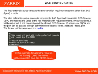 ZABBIX
www.zabbix.comInstallation and use of the Zabbix Agent Simulator
ZAS configuration
The first “external source” (means the source which requires component other than ZAS
Agent) is redis:
The idea behind this value source is very simple: ZAS Agent will connect to REDIS server
DB=0 and request the value of the key matched with requested metric. If value is found, it
will be returned. If not, connection will be closed. REDIS server IP address or FQDN and
the port can be passed through command-line options –redis_host and --redis_port
The format to this value source is: redis:
In this example, for all metric requests
vfs.fs.size[…,free] the values
will be requested from the REDIS server
 