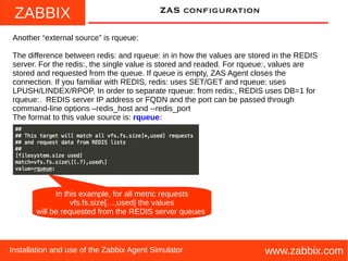 ZABBIX
www.zabbix.comInstallation and use of the Zabbix Agent Simulator
ZAS configuration
Another “external source” is rqueue:
The difference between redis: and rqueue: in in how the values are stored in the REDIS
server. For the redis:, the single value is stored and readed. For rqueue:, values are
stored and requested from the queue. If queue is empty, ZAS Agent closes the
connection. If you familiar with REDIS, redis: uses SET/GET and rqueue: uses
LPUSH/LINDEX/RPOP. In order to separate rqueue: from redis:, REDIS uses DB=1 for
rqueue:. REDIS server IP address or FQDN and the port can be passed through
command-line options –redis_host and --redis_port
The format to this value source is: rqueue:
In this example, for all metric requests
vfs.fs.size[…,used] the values
will be requested from the REDIS server queues
 
