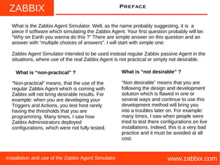 ZABBIX
www.zabbix.comInstallation and use of the Zabbix Agent Simulator
Preface
What is the Zabbix Agent Simulator. Well, as the name probably suggesting, it is a
piece if software which simulating the Zabbix Agent. Your first question probably will be:
“Why on Earth you wanna do this ?” There are simple answer on this question and an
answer with “multiple choices of answers”. I will start with simple one:
Zabbix Agent Simulator intended to be used instead regular Zabbix passive Agent in the
situations, where use of the real Zabbix Agent is not practical or simply not desirable.
“Non-practical” means, that the use of the
regular Zabbix Agent which is coming with
Zabbix will not bring desirable results. For
example: when you are developing your
Triggers and Actions, you test host rarely
having the thresholds that you are
programming. Many times, I saw how
Zabbix Administrators deployed
configurations, which were not fully tested.
What is “non-practical” ? What is “not desirable” ?
“Non desirable” means that you are
following the design and development
solution which is flawed in one or
several ways and continue to use this
development method will bring you
into a troubles later on. For example:
many times, I saw when people were
tried to test there configurations on live
installations. Indeed, this is a very bad
practice and it must be avoided at all
cost.
 