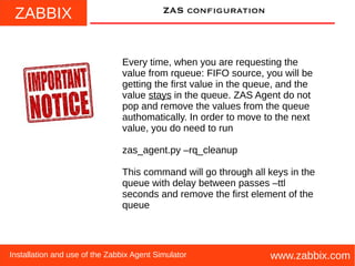 ZABBIX
www.zabbix.comInstallation and use of the Zabbix Agent Simulator
ZAS configuration
Every time, when you are requesting the
value from rqueue: FIFO source, you will be
getting the first value in the queue, and the
value stays in the queue. ZAS Agent do not
pop and remove the values from the queue
authomatically. In order to move to the next
value, you do need to run
zas_agent.py –rq_cleanup
This command will go through all keys in the
queue with delay between passes –ttl
seconds and remove the first element of the
queue
 