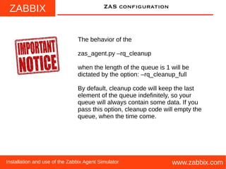 ZABBIX
www.zabbix.comInstallation and use of the Zabbix Agent Simulator
ZAS configuration
The behavior of the
zas_agent.py –rq_cleanup
when the length of the queue is 1 will be
dictated by the option: –rq_cleanup_full
By default, cleanup code will keep the last
element of the queue indefinitely, so your
queue will always contain some data. If you
pass this option, cleanup code will empty the
queue, when the time come.
 