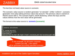 ZABBIX
www.zabbix.comInstallation and use of the Zabbix Agent Simulator
ZAS configuration
The last (but not least) value source is scenario:
The scenario: value source is random generator “on steroids”. Unlike “uniform:”, scenario:
generates next value taking previous value into account. The previous value is stored on
REDIS server DB=2. The scenario itself is JSON dictionary, where the keys and the
values defines how the next value will be generated.
The format to this value source is: scenario:{scenario}
In this example, for all metric requests
system.cpu.util[…] the values
will be generated according specified scenario
 