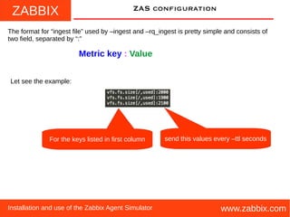 ZABBIX
www.zabbix.comInstallation and use of the Zabbix Agent Simulator
ZAS configuration
The format for “ingest file” used by –ingest and –rq_ingest is pretty simple and consists of
two field, separated by “:”
Metric key : Value
Let see the example:
For the keys listed in first column send this values every –ttl seconds
 