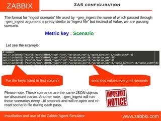 ZABBIX
www.zabbix.comInstallation and use of the Zabbix Agent Simulator
ZAS configuration
The format for “ingest scenario” file used by –gen_ingest the name of which passed through
–gen_ingest argument is pretty similar to “ingest file” but instead of Value, we are passing
scenario.
Metric key : Scenario
Let see the example:
For the keys listed in first column
Please note. Those scenarios are the same JSON objects
we discussed earlier. Another note, --gen_ingest will run
those scenarios every –ttl seconds and will re-open and re-
read scenario file during each pass.
send this values every –ttl seconds
 