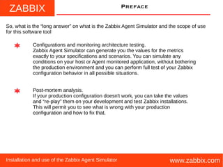 ZABBIX
www.zabbix.comInstallation and use of the Zabbix Agent Simulator
Preface
So, what is the “long answer” on what is the Zabbix Agent Simulator and the scope of use
for this software tool
Configurations and monitoring architecture testing.
Zabbix Agent Simulator can generate you the values for the metrics
exactly to your specifications and scenarios. You can simulate any
conditions on your host or Agent monitored application, without bothering
the production environment and you can perform full test of your Zabbix
configuration behavior in all possible situations.
Post-mortem analysis.
If your production configuration doesn't work, you can take the values
and “re-play” them on your development and test Zabbix installations.
This will permit you to see what is wrong with your production
configuration and how to fix that.
 