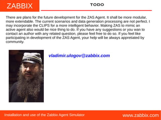 ZABBIX
www.zabbix.comInstallation and use of the Zabbix Agent Simulator
TODO
There are plans for the future development for the ZAS Agent. It shall be more modular,
more extendable. The current scenarios and data generation processing are not perfect. I
may incorporate the CLIPS for a more intelligent behavior. Making ZAS to mimic an
active agent also would be nice thing to do. If you have any suggestions or you wan to
contact an author with any related question, please feel free to do so. If you feel like
participating in development of the ZAS Agent, your help will be always appretiated by
community.
vladimir.ulogov@zabbix.com
 