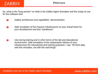 ZABBIX
www.zabbix.comInstallation and use of the Zabbix Agent Simulator
Preface
So, what is the “long answer” on what is the Zabbix Agent Simulator and the scope of use
for this software tool
Zabbix architecture and capabilities demonstration.
Use during training and in other forms of the lab and educational
environment. Safe simulation of the catastrophic failures of your
infrastructure for educational and training purposes. I say: “let them play
with this simulator, not with the real things”.
Safe simulation of the massive infrastructure on your virtual hosts for
your development and test “sandboxes”
 