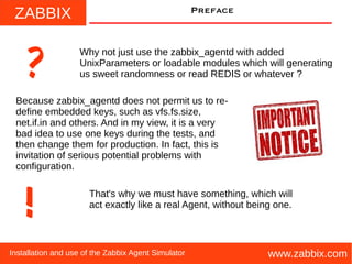 ZABBIX
www.zabbix.comInstallation and use of the Zabbix Agent Simulator
Preface
Why not just use the zabbix_agentd with added
UnixParameters or loadable modules which will generating
us sweet randomness or read REDIS or whatever ??
Because zabbix_agentd does not permit us to re-
define embedded keys, such as vfs.fs.size,
net.if.in and others. And in my view, it is a very
bad idea to use one keys during the tests, and
then change them for production. In fact, this is
invitation of serious potential problems with
configuration.
!
That's why we must have something, which will
act exactly like a real Agent, without being one.
 