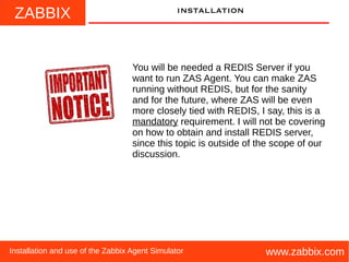 ZABBIX
www.zabbix.comInstallation and use of the Zabbix Agent Simulator
installation
You will be needed a REDIS Server if you
want to run ZAS Agent. You can make ZAS
running without REDIS, but for the sanity
and for the future, where ZAS will be even
more closely tied with REDIS, I say, this is a
mandatory requirement. I will not be covering
on how to obtain and install REDIS server,
since this topic is outside of the scope of our
discussion.
 