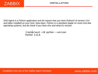 ZABBIX
www.zabbix.comInstallation and use of the Zabbix Agent Simulator
installation
ZAS Agent is a Python application and do require that you have Python2 of version 2.6+
and older installed on your host. Now-days, Python is a standard staple on most Unix-like
operating systems, but do check if you have one and what it's version.
 