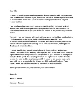 Dear HR,
In hopes of acquiring your available position, I am responding with confidence and
faith that this cover letter be to you, a different, attractive, and fitting representation
of character that would have you to place me into high consideration for your
current position.
I am sure beyond measure that I am overly capable, rightly confident, perfectly
humble, and possess the required ability to perform, to learn, and to master the
skills and qualifications as per your needs and request as the position requirements
mature.
Currently I am working as a self-employed home agent and building small websites.
Life has granted me the opportunity to hold fast to the valuable “how
to”entrepreneurial attribute to listen and learn, work under extreme pressure and
remain determined; to work solitarily and in team environments, and to provide
dated results before deadlines.
I request humbly that my determined character be recognized. Although my
resume’s work experience is mostly self-employed work, I also hope that it serves as
representation of making “lemonade out of lemons in life”. Priceless to an employer
is my teachable spirit, the desire to perform at the highest level, and the drive to
become the most positive asset on your staff. It would be my upmost pleasure to
meet with you in person to further discuss my skills and qualifications. Please
contact me on my telephone number or my e-mail as soon as possible.
Thank you in advance for your time and your consideration.
Sincerely,
Aaren D. Brown
Enclosure Resume
__________________________________________________________
 