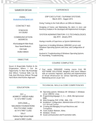 SAMEER DESAI
EMAIL :
desaisameer4u@gmail.com
CONTACT NO:
9738224230
7411392907
COMMUNICATION
ADDRESS:
#56,Kasabapeth Main Road,
Near Nandi Medical’s
Old Hubli
HUBLI-580024.
OBJECTIVE
Secure A Respectable Position In An
Organization Where I Get An
Opportunity To Share My Knowledge
And Where Technical Skills Can Be
Fully And Effectively Utilized Through
Hard Work And Positive Approach.
EDUCATION
B.E CSE
AGMRCET VARUR HUBLI
61.10 % FIRST CLASS
DIPLOMA CSE
NALANDA FOUNDATIONS
POLYTECHNIC HUBLI
64.19 % FIRST CLASS
SSLC
Fathima High School Hubli
64.64 % FIRST CLASS
EXPERIENCE
ERP EXECUTIVE / SUPANA SYSTEMS
March 2015 - August 2015
Giving Training to the Field officers on Different Modules.
Designing of frames and Maintaining the data’s in store and
Inventory module,in the developed and Implemented strategies.
SYSTEM ADMINISTRATOR / S S TECHNOLOGIES
July 2014 - January 2015
Having 6 months of Experience as System Administrator.
Experience in Installing Windows 2000/2003 servers and
Windows Operating Systems and Linux, and Configuration of
LAN.
Involved in Troubleshooting of Windows Operating Systems
PC Assembling, Troubleshooting.
COURSE COMPLETED
 Four weeks VMWARE training course from RK
SOFTWARE SOLUTIONS, Bangalore And learnt VMware
with an extensive migration, operation and implementation
of Virtual infrastructure for various Operating systems &
Maintaining servers as per SLA.
TECHNICAL SKILLS & CORE COMPETENCIES
 Operating systems: Windows XP, Windows 7, Windows
server 2008 R2, Linux.
 Programming languages: C, C++, JAVA, Microprocessor
8086.
 Web Designing: PHP, HTML, XML, CSS.
 Installation, Configuration, Administration of ESX 4.x&
5.0, Virtual Center.
 Creating and Managing Virtual Machines and
Templates.
 Tools studied: Multisim, Xilinx.
 Database: Oracle.
 Good communication and Presentation skills.
 
