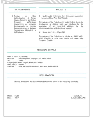 ACHIEVEMENTS
 Seminar on Blind
Authentication: A Secure
Crypto-Biometric Verification
Protocols AtNational
Conference on Innovative
Developments & Emerging
Research Avenues in Software
Technologies (IDEA’S13) at
GIT Belgaum.
PROJECTS
 “Multimodal Interface for Intercommunication
between Blind And Deaf People”
The main aim of the Project was to “make the first step in the
development of efficient tools and interfaces for the
generation of an integrated platform for the
intercommunication of blind and deaf persons”
 “Snow Man” (C++ (OpenGL)
The main aim of the Project was to “Design an “SNOW MAN”
which Consists of snow man, clouds, and moon using
Computer Graphics”
PERSONAL DETAILS
Date of Birth : 03-08-1991
Hobbies : Listening music, playing cricket ,Table Tennis.
Sex : Male
Languages Known : English, Hindi and Kannada.
Nationality : Indian.
Address : #56, Kasabapeth Main Road , Old Hubli, Hubli-580024.
DECLARATION
I hereby declare that the above furnished information is true to the best of my knowledge.
Place: Hubli Signature
Date : 2017 (SAMEER DESAI)
 