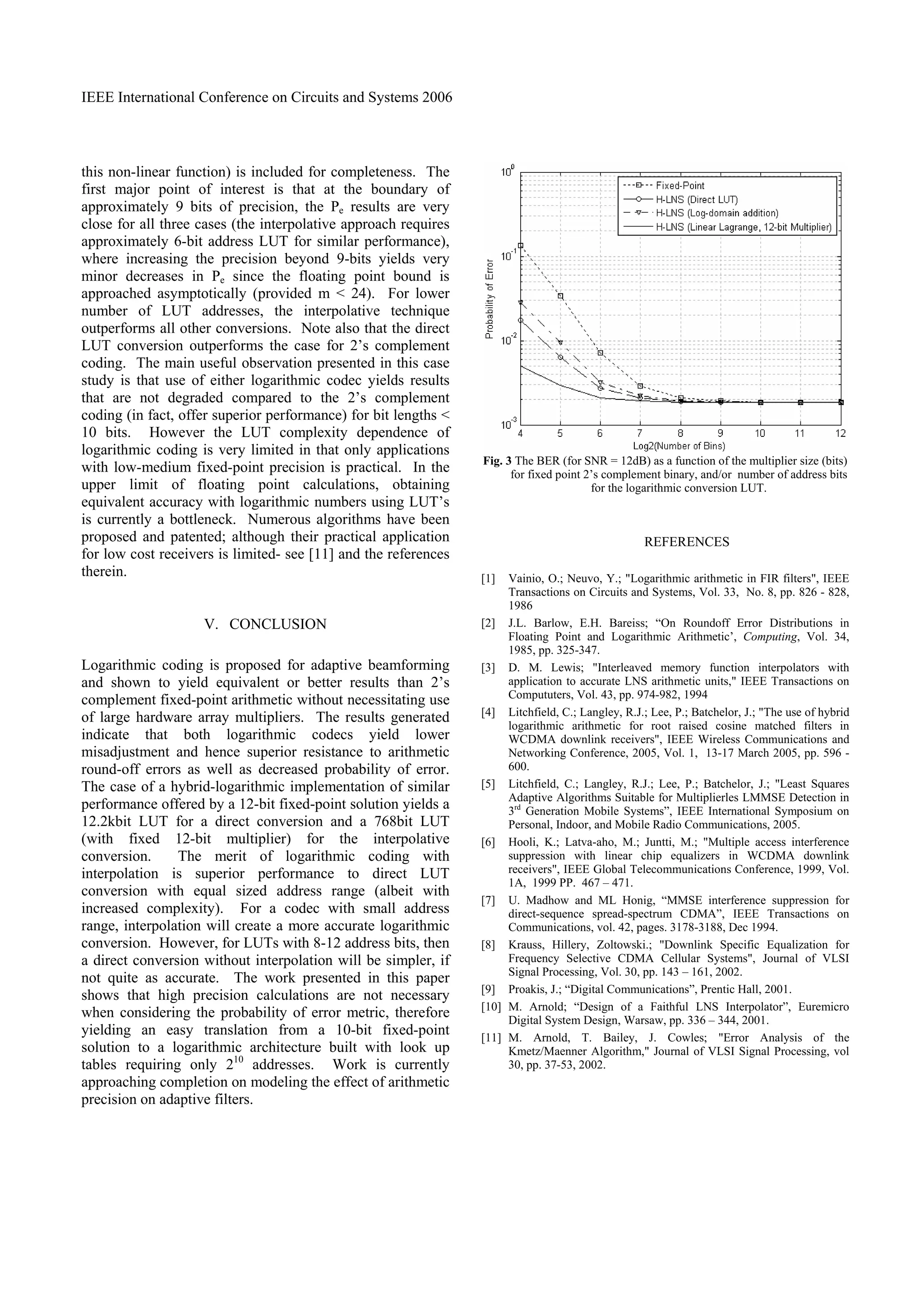 IEEE International Conference on Circuits and Systems 2006
this non-linear function) is included for completeness. The
first major point of interest is that at the boundary of
approximately 9 bits of precision, the Pe results are very
close for all three cases (the interpolative approach requires
approximately 6-bit address LUT for similar performance),
where increasing the precision beyond 9-bits yields very
minor decreases in Pe since the floating point bound is
approached asymptotically (provided m < 24). For lower
number of LUT addresses, the interpolative technique
outperforms all other conversions. Note also that the direct
LUT conversion outperforms the case for 2’s complement
coding. The main useful observation presented in this case
study is that use of either logarithmic codec yields results
that are not degraded compared to the 2’s complement
coding (in fact, offer superior performance) for bit lengths <
10 bits. However the LUT complexity dependence of
logarithmic coding is very limited in that only applications
with low-medium fixed-point precision is practical. In the
upper limit of floating point calculations, obtaining
equivalent accuracy with logarithmic numbers using LUT’s
is currently a bottleneck. Numerous algorithms have been
proposed and patented; although their practical application
for low cost receivers is limited- see [11] and the references
therein.
V. CONCLUSION
Logarithmic coding is proposed for adaptive beamforming
and shown to yield equivalent or better results than 2’s
complement fixed-point arithmetic without necessitating use
of large hardware array multipliers. The results generated
indicate that both logarithmic codecs yield lower
misadjustment and hence superior resistance to arithmetic
round-off errors as well as decreased probability of error.
The case of a hybrid-logarithmic implementation of similar
performance offered by a 12-bit fixed-point solution yields a
12.2kbit LUT for a direct conversion and a 768bit LUT
(with fixed 12-bit multiplier) for the interpolative
conversion. The merit of logarithmic coding with
interpolation is superior performance to direct LUT
conversion with equal sized address range (albeit with
increased complexity). For a codec with small address
range, interpolation will create a more accurate logarithmic
conversion. However, for LUTs with 8-12 address bits, then
a direct conversion without interpolation will be simpler, if
not quite as accurate. The work presented in this paper
shows that high precision calculations are not necessary
when considering the probability of error metric, therefore
yielding an easy translation from a 10-bit fixed-point
solution to a logarithmic architecture built with look up
tables requiring only 210
addresses. Work is currently
approaching completion on modeling the effect of arithmetic
precision on adaptive filters.
Fig. 3 The BER (for SNR = 12dB) as a function of the multiplier size (bits)
for fixed point 2’s complement binary, and/or number of address bits
for the logarithmic conversion LUT.
REFERENCES
[1] Vainio, O.; Neuvo, Y.; "Logarithmic arithmetic in FIR filters", IEEE
Transactions on Circuits and Systems, Vol. 33, No. 8, pp. 826 - 828,
1986
[2] J.L. Barlow, E.H. Bareiss; “On Roundoff Error Distributions in
Floating Point and Logarithmic Arithmetic’, Computing, Vol. 34,
1985, pp. 325-347.
[3] D. M. Lewis; "Interleaved memory function interpolators with
application to accurate LNS arithmetic units," IEEE Transactions on
Compututers, Vol. 43, pp. 974-982, 1994
[4] Litchfield, C.; Langley, R.J.; Lee, P.; Batchelor, J.; "The use of hybrid
logarithmic arithmetic for root raised cosine matched filters in
WCDMA downlink receivers", IEEE Wireless Communications and
Networking Conference, 2005, Vol. 1, 13-17 March 2005, pp. 596 -
600.
[5] Litchfield, C.; Langley, R.J.; Lee, P.; Batchelor, J.; "Least Squares
Adaptive Algorithms Suitable for Multiplierles LMMSE Detection in
3rd
Generation Mobile Systems”, IEEE International Symposium on
Personal, Indoor, and Mobile Radio Communications, 2005.
[6] Hooli, K.; Latva-aho, M.; Juntti, M.; "Multiple access interference
suppression with linear chip equalizers in WCDMA downlink
receivers", IEEE Global Telecommunications Conference, 1999, Vol.
1A, 1999 PP. 467 – 471.
[7] U. Madhow and ML Honig, “MMSE interference suppression for
direct-sequence spread-spectrum CDMA”, IEEE Transactions on
Communications, vol. 42, pages. 3178-3188, Dec 1994.
[8] Krauss, Hillery, Zoltowski.; "Downlink Specific Equalization for
Frequency Selective CDMA Cellular Systems", Journal of VLSI
Signal Processing, Vol. 30, pp. 143 – 161, 2002.
[9] Proakis, J.; “Digital Communications”, Prentic Hall, 2001.
[10] M. Arnold; “Design of a Faithful LNS Interpolator”, Euremicro
Digital System Design, Warsaw, pp. 336 – 344, 2001.
[11] M. Arnold, T. Bailey, J. Cowles; "Error Analysis of the
Kmetz/Maenner Algorithm," Journal of VLSI Signal Processing, vol
30, pp. 37-53, 2002.
 