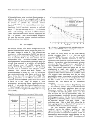 IEEE International Conference on Circuits and Systems 2006
While multiplications in the logarithmic domain translate to
additions, the case is not as straightforward for linear
addition in the logarithmic domain where a large LUT will
be required to calculate the non-linear function
( ))L(N)L(N 1221log2
−
+ . To overcome this, a mixed linear-
logarithmic (hybrid logarithmic) approach is employed
where L(U)
2 (for the input range 1L(U)0 <≤ ) is evaluated
with a LUT containing a maximum 212
address elements
(that is dependent on the numeric precision employed by the
Lin – Log converter). This is sufficient for the purposes of
this paper for converting between logarithmic and linear
domain to perform binary addition.
IV. DISCUSSION
The receiver executes linear domain multiplication as an
addition in the logarithmic domain utilizing one of the Lin –
Log codecs proposed in section III. Prior to beamformer
combining or product accumulation, the RRC and adaptive
filter inner products (computed in the logarithmic domain)
must be converted back to the linear domain with an
antilogarithmic codec. The received vector r is modeled as
a continuous sum of multipath signal components where the
original signal consisted of a multiplex of individually
coded orthogonal users with variable spreading factor
yielding identical chip rates of 3.84Mcps. The spreading
sequences used in simulation were orthogonal Walsh-
Hadamard codes overlaid with Gold sequence PN
scrambling codes of far greater duty cycle. All multiplexed
user signals exhibit chip pulse shaping applying a Root
Raised Cosine filter with excess bandwidth of 0.22. The
following parameters for the Matlab simulations were
observed: The multiuser QPSK symbols were modulated on
a carrier of 2.1GHz, where the number of users
simultaneously accessing the channel (synchronously) was
set to K = 10 with random distribution of signaling powers.
A 4-path Rayleigh fading channel was implemented with
maximum normalized Doppler shift of 5.185×10-3
and delay
spread of 7.8µs.
Table.1 The filter misadjustment for various ranges of address precision
Fig. 2 The BER as a function of the mean SNR for the dual antenna Rake
Receiver and the LMMSE Beamformer employing 6-bit and floating –
point arithmetic.
The symbol rate for the desired user was set to 240Kbps
utilizing a spreading factor, G = 32. The first set of
observations (Table. 1) concurs with what was stated in
Section I- that the arithmetic imprecision is less for
logarithmic coding than with equivalent fixed-point binary
solutions. Also evident, is that the interpolation technique
outperforms the direct LUT conversion – particularly for
larger logarithmic approximations (i.e. for smaller LUT
sizes). The arithmetic imprecision metric was the filter
misadjustment in steady state- which is a quantity
representing the mean square error (MSE) formed from the
expectation of the difference between the ideal filter output
(with infinitely small quantization step) and the finite-
quantized filter output. Increasing the precision/accuracy of
the logarithmic codec decreases the misadjustment, where
the MSE is small for a 10-bit address for direct LUT
conversion and 8-bit address for the interpolative
conversion.
The Fig. 2 shows the results for the probability error
(Pe) as a function of reference signal to noise ratio obtained
for the Rake and LMMSE beamformer with 6-bit and
floating-point precision. The 2D Rake receiver and single
user bound are included in the plot for interest. It is clear
from the result that for 6-bit precision/LUT range, the
receiver performance is significantly degraded compared to
the floating-point version. It is also of some relevance that
the performance of both logarithmic codecs exceeds that of
the equivalent precision fixed point version. The
performance gain (~3dB for high SNR) offered by the
linear-Lagrange codec over the direct LUT conversion is
considerable (albeit, at accentuated complexity).
The final simulation results obtained (Fig. 3)
considered varying the address precision for both
logarithmic codecs and comparing the Pe (at SNR = 12dB)
with an equivalent 2s complement fixed-point model. An
implementation with logarithmic domain addition (i.e. the
classical LNS approach utilizing a LUT for evaluation of
 