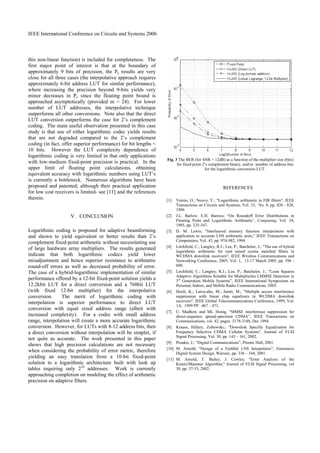 IEEE International Conference on Circuits and Systems 2006
this non-linear function) is included for completeness. The
first major point of interest is that at the boundary of
approximately 9 bits of precision, the Pe results are very
close for all three cases (the interpolative approach requires
approximately 6-bit address LUT for similar performance),
where increasing the precision beyond 9-bits yields very
minor decreases in Pe since the floating point bound is
approached asymptotically (provided m < 24). For lower
number of LUT addresses, the interpolative technique
outperforms all other conversions. Note also that the direct
LUT conversion outperforms the case for 2’s complement
coding. The main useful observation presented in this case
study is that use of either logarithmic codec yields results
that are not degraded compared to the 2’s complement
coding (in fact, offer superior performance) for bit lengths <
10 bits. However the LUT complexity dependence of
logarithmic coding is very limited in that only applications
with low-medium fixed-point precision is practical. In the
upper limit of floating point calculations, obtaining
equivalent accuracy with logarithmic numbers using LUT’s
is currently a bottleneck. Numerous algorithms have been
proposed and patented; although their practical application
for low cost receivers is limited- see [11] and the references
therein.
V. CONCLUSION
Logarithmic coding is proposed for adaptive beamforming
and shown to yield equivalent or better results than 2’s
complement fixed-point arithmetic without necessitating use
of large hardware array multipliers. The results generated
indicate that both logarithmic codecs yield lower
misadjustment and hence superior resistance to arithmetic
round-off errors as well as decreased probability of error.
The case of a hybrid-logarithmic implementation of similar
performance offered by a 12-bit fixed-point solution yields a
12.2kbit LUT for a direct conversion and a 768bit LUT
(with fixed 12-bit multiplier) for the interpolative
conversion. The merit of logarithmic coding with
interpolation is superior performance to direct LUT
conversion with equal sized address range (albeit with
increased complexity). For a codec with small address
range, interpolation will create a more accurate logarithmic
conversion. However, for LUTs with 8-12 address bits, then
a direct conversion without interpolation will be simpler, if
not quite as accurate. The work presented in this paper
shows that high precision calculations are not necessary
when considering the probability of error metric, therefore
yielding an easy translation from a 10-bit fixed-point
solution to a logarithmic architecture built with look up
tables requiring only 210
addresses. Work is currently
approaching completion on modeling the effect of arithmetic
precision on adaptive filters.
Fig. 3 The BER (for SNR = 12dB) as a function of the multiplier size (bits)
for fixed point 2’s complement binary, and/or number of address bits
for the logarithmic conversion LUT.
REFERENCES
[1] Vainio, O.; Neuvo, Y.; "Logarithmic arithmetic in FIR filters", IEEE
Transactions on Circuits and Systems, Vol. 33, No. 8, pp. 826 - 828,
1986
[2] J.L. Barlow, E.H. Bareiss; “On Roundoff Error Distributions in
Floating Point and Logarithmic Arithmetic’, Computing, Vol. 34,
1985, pp. 325-347.
[3] D. M. Lewis; "Interleaved memory function interpolators with
application to accurate LNS arithmetic units," IEEE Transactions on
Compututers, Vol. 43, pp. 974-982, 1994
[4] Litchfield, C.; Langley, R.J.; Lee, P.; Batchelor, J.; "The use of hybrid
logarithmic arithmetic for root raised cosine matched filters in
WCDMA downlink receivers", IEEE Wireless Communications and
Networking Conference, 2005, Vol. 1, 13-17 March 2005, pp. 596 -
600.
[5] Litchfield, C.; Langley, R.J.; Lee, P.; Batchelor, J.; "Least Squares
Adaptive Algorithms Suitable for Multiplierles LMMSE Detection in
3rd
Generation Mobile Systems”, IEEE International Symposium on
Personal, Indoor, and Mobile Radio Communications, 2005.
[6] Hooli, K.; Latva-aho, M.; Juntti, M.; "Multiple access interference
suppression with linear chip equalizers in WCDMA downlink
receivers", IEEE Global Telecommunications Conference, 1999, Vol.
1A, 1999 PP. 467 – 471.
[7] U. Madhow and ML Honig, “MMSE interference suppression for
direct-sequence spread-spectrum CDMA”, IEEE Transactions on
Communications, vol. 42, pages. 3178-3188, Dec 1994.
[8] Krauss, Hillery, Zoltowski.; "Downlink Specific Equalization for
Frequency Selective CDMA Cellular Systems", Journal of VLSI
Signal Processing, Vol. 30, pp. 143 – 161, 2002.
[9] Proakis, J.; “Digital Communications”, Prentic Hall, 2001.
[10] M. Arnold; “Design of a Faithful LNS Interpolator”, Euremicro
Digital System Design, Warsaw, pp. 336 – 344, 2001.
[11] M. Arnold, T. Bailey, J. Cowles; "Error Analysis of the
Kmetz/Maenner Algorithm," Journal of VLSI Signal Processing, vol
30, pp. 37-53, 2002.
 