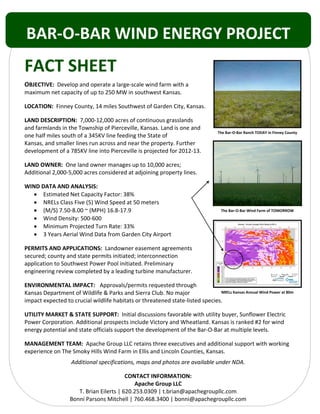  
 
 
 
FACT SHEET 
OBJECTIVE:  Develop and operate a large‐scale wind farm with a 
maximum net capacity of up to 250 MW in southwest Kansas. 
LOCATION:  Finney County, 14 miles Southwest of Garden City, Kansas. 
LAND DESCRIPTION:  7,000‐12,000 acres of continuous grasslands  
and farmlands in the Township of Pierceville, Kansas. Land is one and 
one half miles south of a 345KV line feeding the State of  
Kansas, and smaller lines run across and near the property. Further 
development of a 785KV line into Pierceville is projected for 2012‐13.  
LAND OWNER:  One land owner manages up to 10,000 acres; 
Additional 2,000‐5,000 acres considered at adjoining property lines. 
WIND DATA AND ANALYSIS: 
• Estimated Net Capacity Factor: 38% 
• NRELs Class Five (5) Wind Speed at 50 meters 
• (M/S) 7.50‐8.00 ~ (MPH) 16.8‐17.9 
• Wind Density: 500‐600 
• Minimum Projected Turn Rate: 33% 
• 3 Years Aerial Wind Data from Garden City Airport 
PERMITS AND APPLICATIONS:  Landowner easement agreements 
secured; county and state permits initiated; interconnection 
application to Southwest Power Pool initiated. Preliminary  
engineering review completed by a leading turbine manufacturer. 
ENVIRONMENTAL IMPACT:   Approvals/permits requested through 
Kansas Department of Wildlife & Parks and Sierra Club. No major  
impact expected to crucial wildlife habitats or threatened state‐listed species. 
UTILITY MARKET & STATE SUPPORT:  Initial discussions favorable with utility buyer, Sunflower Electric 
Power Corporation. Additional prospects include Victory and Wheatland. Kansas is ranked #2 for wind 
energy potential and state officials support the development of the Bar‐O‐Bar at multiple levels. 
MANAGEMENT TEAM:  Apache Group LLC retains three executives and additional support with working 
experience on The Smoky Hills Wind Farm in Ellis and Lincoln Counties, Kansas. 
Additional specifications, maps and photos are available under NDA. 
CONTACT INFORMATION: 
Apache Group LLC 
T. Brian Eilerts | 620.253.0309 | t.brian@apachegroupllc.com 
Bonni Parsons Mitchell | 760.468.3400 | bonni@apachegroupllc.com 
The Bar‐O‐Bar Wind Farm of TOMORROW
The Bar‐O‐Bar Ranch TODAY in Finney County
NRELs Kansas Annual Wind Power at 80m
BAR‐O‐BAR WIND ENERGY PROJECT 
 