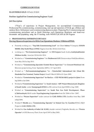 CURRICULUM VITAE
ELANTHIRAYAN.D - B.Tech / D.M.E
Position Applied For: Commissioning Engineer / Lead
Job Description
17Year’s of experience in Project Management, An accomplished Commissioning
Professional Pre commissioning, commissioning, start up and operation of Oil & gas offshore and
onshore Brow field project yard commissioning &process plant. Preparing Pre-Commissioning and
commissioning procedures and as Build Drawings such Operations Readiness and hand-over
documents and populating using the IT tracking tools WINPCS,ICAPS & EM Pegasus
 PROFESSIONAL EXPERIENCE DETAILS
Having 18years ofexperience in Oil & Gas Operations Onshore / Offshore(FPSO).
 Presently working as a “Top Side Commissioning Lead” for Client Subsea 7 Company EXXON
MOBIL Erha North Phase-2 FPSO, Nigeria from Dec 2014 to Until Now.
 working as a “Pre-Commissioning Engineer” for ENI Saipem Saudi Arabia,Arabiyha&Hasbah
Offshore facility. from Jun 2014 toOct 2014.
 Worked as a “ Commissioning Engineer “ for Zhaikmunai LLP,Chinarevskoye Field,Kazakhstan ,
from May 2012 to Sep 2013.
 Worked as “Commissioning Specialist /Control Room Supervisor “ for Crescent Petroleum Ltd.
Khormor project in Iraq. From September 2009 to 11th April 2012.
 Worked as “ PreCommissioningEngineer ”for - PetrofacE&C International Ltd. Client BG
Husdrubal Gas Terminal, Tunisia Project. From5th March‘2009 to 21st June 2009.
 Worked as “Commissioning Supervisor” for RasGas – CTJV RGX6/AKG2 project in Qatar From
Sep’2008 to Oct’2008.
 Worked as“Commissioning Supervisor” for Saudi Aramco – KPF Project Khursaniyah, Kingdom
of Saudi Arabia under Snamprogetti (ENI)thru ISS contract from April’2008 to Aug ‘2008
 Worked as “Commissioning Supervisor” for South Pars Gas Field Development, Phase
6,7&8Assaluyeh, IRAN under Toyo Engineering Corporation from Oct ’2006 to Nov ‘2007.
 Worked as “Process Supervisor” under contract for GAIL INDIA LTD, Gandhar from May ‘2005
toSep‘2006.
 Worked 9 Months as a "Commissioning Operator" in Natural Gas To Gasoline(NTGG) R&D
Project in GAIL INDIA LTD.
 Worked for Gas Authority of India Ltd. (GAIL), (under contract) Vaghodia, Baroda, as a "Process
Operator" at LPG Recovery Plant.From April’1997 to May’2005.
 