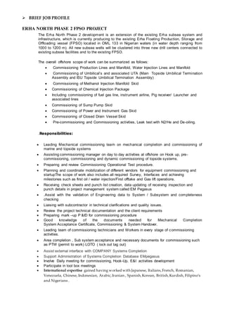  BRIEF JOB PROFILE
ERHA NORTH PHASE 2 FPSO PROJECT
The Erha North Phase 2 development is an extension of the existing Erha subsea system and
infrastructure, which is currently producing to the existing Erha Floating Production, Storage and
Offloading vessel (FPSO) located in OML 133 in Nigerian waters (in water depth ranging from
1000 to 1200 m). All new subsea wells will be clustered into three new drill centers connected to
existing subsea facilities and to the existing FPSO.
The overall offshore scope of work can be summarized as follows:
 Commissioning Production Lines and Manifold, Water Injection Lines and Manifold
 Commissioning of Umbilical’s and associated UTA (Main Topside Umbilical Termination
Assembly and ISU Topside Umbilical Termination Assembly)
 Commissioning of Methanol Injection Manifold Skid
 Commissioning of Chemical Injection Package
 Including commissioning of fuel gas line, instrument airline, Pig receiver/ Launcher and
associated lines
 Commissioning of Sump Pump Skid
 Commissioning of Power and Instrument Gas Skid
 Commissioning of Closed Drain Vessel Skid
 Pre-commissioning and Commissioning activities, Leak test with N2/He and De-oiling.
.Responsibilities:
 Leading Mechanical commissioning team on mechanical completion and commissioning of
marine and topside systems
 Assisting commissioning manager on day to day activities at offshore on Hook up, pre-
commissioning, commissioning and dynamic commissioning of topside systems.
 Preparing and review Commissioning Operational Test procedure.
 Planning and coordinate mobilization of different vendors for equipment commissioning and
startupThe scope of work also includes all required Survey, Interfaces and achieving
milestones such as first oil / water injection/First offtake and Gas lift operations.
 Receiving check sheets and punch list creation, data updating of receiving inspection and
punch details in project management system called EM Pegasus
 .Assist with the validation of Engineering data to System / Subsystem and completeness
checking
 Liaising with subcontractor in technical clarifications and quality issues.
 Review the project technical documentation and the client requirements
 Preparing mark –up P &ID for commissioning procedure
 Good knowledge of the documents needed for Mechanical Completion
System Acceptance Certificate, Commissioning & System Handover.
 Leading team of commissioning technicians and Workers in every stage of commissioning
activities.
 Area completion , Sub system acceptance and necessary documents for commissioning such
as PTW (permit to work) LOTO ( lock out tag out)
 Assist external interface with COMPANY Systems Completion
 Support Administration of Systems Completion Database EMpegasus
 Involve Daily meeting for commissioning, Hook-Up, E&I activities development
 Participate in tool box meetings
 International expertise gained having worked with Japanese, Italians,French, Romanian,
Venezuela, Chinese, Indonesian, Arabic,Iranian , Spanish,Korean, British,Kurdish, Filipino’s
and Nigerians .
 