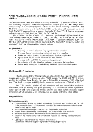 WASIT ARABIYHA & HASBAH OFFSHORE FACILITY – ENI SAIPEM – SAUDI
ARABIA.
The ArabiyahHasbah Field Development will comprise thirteen (13) WellheadPlatforms (WHP),
each supporting a single well and functioning unmanned toexport up to 350 MMSCFD gas to the
corresponding Tie-In Platforms (TP) via a 12”flow line. One TP will commingle and export 1,450
MMSCFD (maximum) from up tosix Arabiyah WHPs and the other will commingle and export
1,600 MMSCFD(maximum) from up to seven Hasbah WHPs. Each TP will function un-manned,
and export gas to the Wasit Gas Plant (WGP) viaa 36” trunk line.
The Offshore Facility Consist of Wellhead production(WHP)Flowline(WHP)and
Trunkline(TP),MEG(WHP,TP,IIP)DIESEL(TP,IIP), SULFUR SOLVUENT(WHP &TP),Sea
water Washdown System(TP,IIP),Closed Drain(WHP,TP &IIP),OpenDrain(WHP,TP and
IIP)Flare(WHP &TP) Corrosion Inhibitor Injection(IIP,TP), Helifuel(IIP) Scraper Launchers and
receivers(WHP,TP and IIP(intermediate injection platform)
Responsibilities:
 Preparing and review Commissioning Operational Test procedure.
 Preparing the pre-commissioning, startup and hand over procedure
 Review the project technical documentation and the client requirements
 Update punch list and validate the punch list item clearance
 Preparing mark –up P &ID for commissioning procedure
 Co-ordination with other discipline engineers for preparing the procedures
 Involve Daily meeting for commissioning and Hook-up activities development
Zhaikmunai LLP- Kazhastan
The Zhaikmunai LLP GTU complex design is based on the feed supply from two primary
sources namely one, CGTU stream and other AGTU stream. The CGTU and AGTU streams
combine to feed Train 1 and Train 2. Each train is designed for a maximum of 50% of the total
flow. Train 1 will be designed to initially handle a minimum turndown rate of 200 million M3/ Yr.
The GTU complex consists of inlet separation and gas compression, condensate
stabilization, sour gas treating, dew point processing, NGL fractionation, amine regeneration,
sulfur recovery and sulfur degassing, thermal oxidizer and other system including propane
refrigeration, glycol regeneration, hot oil heating, fuel gas treating and various other utilities.
Responsibilities:
In Commissioning face
 Preparation and review the mechanical commissioning Operational Test Procedures (OTP’s),Leak
Test &Inerting Procedures,Drying Out Test Procedures,Job Risk Assessment(JSA) Deliverables
are define each operator action.
 Producing reference mark-up P&ID & PFD for Commissioning Procedures.
 Prepare the pre-commissioning, commissioning, start up and handing over procedures
 Review the project technical documentation and the contractual requirements
 Supervised pre-commissioning work forces team in execution and achieving system completion
status
 Update punch list and validate the punch-list item clearance.
Co-ordination with other discipline engineers for preparing the procedures
 