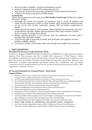  Review of vendor’s installation, operation and maintenance manuals.
 prepare & complete the Process ICAPS commissioning data base
 Raise Permit to Work (PTW) request form and implement the prescribed control measures.
 Attend the Pre-Startup-Safety-Review (PSSR) meetings
In Startup face
Monitor process parameters in the control room (Allen Bradley Control Logic V16.6) and co-ordinate
intervention activities.
 Direct/guide the Control room operations & maintenance team to execute the production and
routine first line maintenance activities in oil/gas facilities, whilst ensuring that production targets
are met and the wells, facilities maintenance, integrity, HSE and business requirements are
satisfied.
 Support Operation personnel on critical situations; Support Operation personnel during major start
up and shut down operations; Support Operation personnel during major emergency situations;
Assist, as required, in emergencies on the plant.
 Monitor operating parameters of level, pressure, flow rate, temperature and ensure plant is
operating within operational envelope.
 Assist the team leader in preparation of monthly plant performance and Equipment run-hours,
including availability statistics.
 Keep track of activities of on the plant rehab works and make same available to the team leader.
 BRIEF JOB PROFILE
KhorMor LPG Recovery Facility-Kurdistan- IRAQ
The plant 1 is designed 150 MMSCFD & plant 2 is Designed is 150MMSCFD Cryogenic Natural Gas Liquids
Recovery Plant. Plant processes sour Gas to Produce LPG consisting of a 70/30 Propane / butane
mix.Stabilizer condensate with a maximum Reid Vapour Pressure 12Psi and residue gas suitable for use as
fuel in heavy duty gas turbines. The plant consists of Inlet gas Separation, Amine Unit, Molecular sieve
dehydration, a cryogenic turbo-expander type liquids recovery unit, a debutanizer unit, and residue
compressor as well as associated utilities and services. The plant consist of Early production Facility – MEG
regeneration , condensate recovery .
BG Tunisia Husdrubal Gas TerminalProject – North Africa.
Responsibilities
 Perform technical tasks assigned by Commissioning Leader; preparation of the pre -
commissioning, commissioning and start up activities.
 Interface with engineering disciplines, licensors, vendors and subcontractors.
 Pre-CommissioningActivities which includes Air Blowing, Steam Blowing, water flushing, High
PressureLeak Test, Dew Point Checking, Chemical cleaning, Lube oil flushing.
 Associated with Combustion Inspection, Hot Gas path Inspection
 Operational Mechanical and Functional Test for Pumps and Compressors
 Start up and shut down of all rotating equipment’s.
 Preparation of Time Schedule for various commissioningactivities in consultation with customer .
 Issuing all type of permit and implementingall the condition mentioned.
 Verifyingwhether all theongoing activities in thefield are with proper workpermit and whether
they are going on as per the rules and regulations of Fire and Safety Dept.
 Ensuring all the fire and safety equipment aredefect free and are within expiry date.
 Involve Daily meeting for commissioning and operation activities development
 International expertisegained havingworked with Japanese, Italians, French,Romanian,
Venezuela, Chinese, Indonesian, Arabic,Iranian , Spanish, Korean, Indian, and Filipino’s.
 