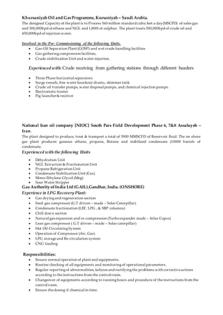 Khursaniyah Oil and Gas Programme, Kursaniyah – Saudi Arabia.
The designed Capacity of theplant is to Process 560 million standard cubic feet a day(MSCFD) of sales gas
and 300,000bpd of ethane and NGL and 1,800t of sulphur. The plant treats 500,000bpd of crude oil and
450,000bpd of injection water.
Involved in the Pre- Commissioning of the following Units.
 Gas-Oil Separation Plant (GOSP) and wet crude handling facilities
 Gas gatheringcompression facilities,
 Crude stabilization Unit and water injection.
Experienced with: Crude receiving from gathering stations through different headers
 Three Phase horizontal separators
 Surge vessels, free water knockout drums, skimmer tank
 Crude oil transfer pumps,water disposal pumps, and chemical injection pumps.
 Electrostatic treater
 Pig launcher&receiver
National Iran oil company [NIOC] South Pars Field Development Phase 6, 7&8 Assaluyeh –
Iran.
The plant designed to produce, treat & transport a total of 3900 MMSCFD of Reservoir fluid. The on shore
gas plant produces gaseous ethane, propane, Butane and stabilized condensate (10000 barrels of
condensate.
Experienced with the following Units
 Dehydration Unit
 NGL Extraction & Fractionation Unit
 Propane Refrigeration Unit
 Condensate Stabilization Unit (Csu)
 Mono-Ethylene Glycol (Meg)
 Sour Water Stripper
Gas Authority ofIndia Ltd (GAIL),Gandhar, India. (ONSHORE)
Experience in LPG Recovery Plant:
 Gas dryingand regeneration section
 Feed gas compressor (G.T driven – made – Solar Caterpillar)
 Condensate fractionation (LEF, LPG , & SBP columns)
 Chill down section
 Natural gas expansion and re-compression (Turboexpander made – Atlas Copco)
 Lean gas compressor ( G.T driven – made – Solar caterpillar)
 Hot Oil CirculatingSystem
 Operation of Compressor (Air, Gas)
 LPG storageand Re-circulation system
 CNG loading
Responsibilities:
 Ensure normal operation of plant and equipments.
 Routine checking of all equipments and monitoringof operational parameters.
 Regular reportingof abnormalities,failures and rectifyingthe problems with correctiveactions
according to theinstructions from the control room.
 Changeover of equipments according to runninghours and procedure of theinstructions from the
control room.
 Ensure thedosing if chemical in time.
 