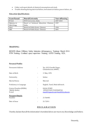  Collect and report details of chemical consumption and stock.
 Trouble shootingduring electrical failure, instrument air failure,power failure, etc.
Education Qualifications:
Exam Passed Board/University Year ofPassing
B.Tech RVD University, India. 2007-2010
Diploma in
Mech.Engg.
Board of Technical Education, Chennai,
India.
1997
SSLC Board of Public Exam, Chennai 1994
HSC Board of Public Exam, Chennai 2001
TRAINING:
BOSITE (Basic Offshore Safety Induction &Emergencey Training) March 2014
PTW Training, Confined space supervisor Training, LOTO Training, H2S,
Personal Profile:
Permanent Address : No: 10/11 Gandhi Nagar,
Chidambaram,608001,
Date of Birth : 1st May 1978
Nationality : Indian
Marital Status : Married
Proficiency in Language : English, Tamil, Hindi &French.
Contact Number (INDIA) : 04144-223422
Mobile (India) : 09994313410 /918220487411
E-mail : elan001@gmail.com/elan002@yahoo.in
Passport Details
Number : Z 1766901
Date of Issue : 21.7.2011
D E C L A R A T I O N
I hereby declare that all the information’s furnished above are true to my Knowledge and believe.
Sincerely,
 