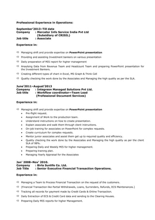 Professional Experience in Operations:
September’2013–Till date
Company : Mercator Info Service India Pvt Ltd
(Subsidiary of CRISIL)
Job title : Associate
Experience in:
 Managing shift and provide expertise on PowerPoint presentation
 Providing and assisting Investment bankers on various presentation
 Daily preparation of MIS report for higher management
 Anaylsing Data from Revenue Team and Headcount Team and preparing PowerPoint presentation for
the Investment Bankers.
 Creating different types of chart in Excel, MS Graph & Think Cell
 Quality checking the work done by the Associates and Managing the high quality as per the SLA.
June’2011–August’2013
Company : Integreon Managed Solutions Pvt Ltd.
Job title : Workflow coordinator—Team Lead
(Professional Document Services)
Experience in:
 Managing shift and provide expertise on PowerPoint presentation
• Pre-flight request.
• Assignment of Work to the production team.
• Understand instructions on how to create presentation.
• Explain associate and walk them through client instructions.
• On-job training for associates on PowerPoint for complex requests.
• Create curriculum for complex requests.
• Mentor junior associates and assist them get up to required quality and efficiency.
• Quality checking the work done by the Associates and Managing the high quality as per the client
SLA of 98%.
• Preparing Daily and Weekly MIS for higher management.
• Preparing training plan.
• Managing Yearly Appraisal for the Associates
Jan’ 2008–Nov’ 2010.
Company : Birla Sunlife Co. Ltd.
Job Title : Senior Executive Financial Transaction Operations.
Experience in:
 Managing a Team to Process Financial Transaction on the request of the customers.
 (Financial Transaction like Partial Withdrawals, Loans, Surrenders, Refunds, ECS Maintenances.)
 Tracking all records for payment made by Credit Cards & Online Transaction.
 Daily Extraction of ECS & Credit Card data and sending to the Clearing Houses.
 Preparing Daily MIS reports for higher Management.
 