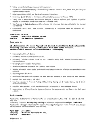  Taking care on Daily Cheque issuance to the customers
 Coordinating with the Third Party Administration (CITI Bank, Deutsche Bank, HDFC Bank, Bill Desk) for
Payment related queries.
 Daily Reconciliation of ECS and Standing Instruction Extractions.
 Performing Quality Checks on Reinstatement Rectification processed by Minacs. (TPA).
 Taking care of Reinstatement Rectification, Analysis of amount received post lapsation of policies
Addition of Riders cases, follow-up of New Policy Issuance cases.
 Was Awarded for PathBreaker award for achieving 0% in Survival Claim payout Ratio for the financial
year 2009-10
 Coordination with Claims, New business, Underwriting & Compliance Team for resolving any
arise issues.
June ‘2005–Jan’2008.
Company : IBM Daksh Services Pvt Ltd.
Job Title : Sr. Executive Operations
Experience in:
US Life Insurance (Pre-need) Paying Death Claims & Health Claims, Posting Payments,
Processing Customer request, Auditing inter Work done by the processor.
Reconciliation of different Financial Accounts of the Company.
 Processing Health & Life Claims.
 Reinstating Policies as per Customer Request.
 Processing Customer Request to set on EFT, Changing Billing Mode, Sending Premium History &
Premium Notices.
 Updating Customers about their policies.
 Maintaining different accounts of the Company & the Policies.
 Working along with Reconciliation department to rectify the respective offsetting entries to Balance the
Accounts
 Processing Loans & Refunds
 Maintaining Daily Production figures of the team & Equally allocation of work among the team members
 Auditing Daily work done by the Team.
 Ensuring accuracy in Payment Posting, EFT’s, Billing, Paying Life & Health Claims, etc. & timely
rectification of errors.
 Preparing Weekly reports for the Management which is presented in Weekly Review Meeting.
 Reconciliation of different financial Account, offsetting the Accounts entry and Balance the Daily used
Account.
Achievements.
Was Awarded Best Performer of the Quarter for two consecutive times, Nov-2005 – Jan-2006 & Feb 2006 –
April 2006.
Successfully Completed Basic Quality Training an elementary step towards Six Sigma Certification.
Was Awarded with Appreciation Letter for Creating Knowledge Management Tool in Microsoft Excel. to ease
the process with out errors and with good efficiency.
April’ 2004 – June 2005.
Company : Medusind Solutions Pvt. Ltd.
Job Title : Executive.
Experience in:
 