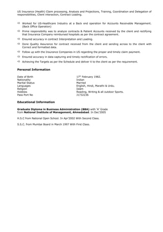 US Insurance (Health) Claim processing, Analysis and Projections, Training, Coordination and Delegation of
responsibilities, Client interaction, Contract Loading.
 Worked for US-Healthcare Industry at a Back end operation for Accounts Receivable Management.
(Back Office Operation)
 Prime responsibility was to analyze contracts & Patient Accounts received by the client and rectifying
that Insurance Company reimbursed hospitals as per the contract agreement.
 Ensured accuracy in contract Interpretation and Loading.
 Done Quality Assurance for contract received from the client and sending across to the client with
Correct and formatted data.
 Follow up with the Insurance Companies in US regarding the proper and timely claim payment.
 Ensured accuracy in data capturing and timely rectification of errors.
 Achieving the Targets as per the Schedule and deliver it to the client as per the requirement.
Personal Information
Date of Birth 17th
February 1982.
Nationality Indian
Marital Status Married
Languages English, Hindi, Marathi & Urdu.
Religion Islam
Hobbies Reading, Writing & all outdoor Sports.
Pass Port No J1732236
Educational Information
Graduate Diploma in Business Administration (BBA) with ‘A’ Grade
from National Institute of Management, Ahmedabad. In Dec’2005
H.S.C from National Open School. In Apr’2002 With Second Class.
S.S.C. from Mumbai Board in March 1997 With First Class.
 
