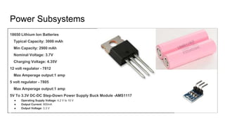 Power Subsystems
18650 Lithium Ion Batteries
Typical Capacity: 3000 mAh
Min Capacity: 2900 mAh
Nominal Voltage: 3.7V
Charging Voltage: 4.35V
12 volt regulator - 7812
Max Amperage output:1 amp
5 volt regulator - 7805
Max Amperage output:1 amp
5V To 3.3V DC-DC Step-Down Power Supply Buck Module -AMS1117
● Operating Supply Voltage: 4.2 V to 10 V
● Output Current: 800mA
● Output Voltage: 3.3 V
 