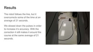 Results
The robot follows the line, but it
overcorrects some of the time at an
average of 21 seconds.
We slowed down the pulses in order
to increase it’s accuracy. With the
correction it still makes it around the
course at the same average of 21
seconds.
 