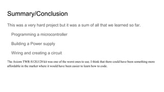 Summary/Conclusion
This was a very hard project but it was a sum of all that we learned so far.
Programming a microcontroller
Building a Power supply
Wiring and creating a circuit
The Axiom TWR-S12G128 kit was one of the worst ones to use. I think that there could have been something more
affordable in the market where it would have been easier to learn how to code.
 