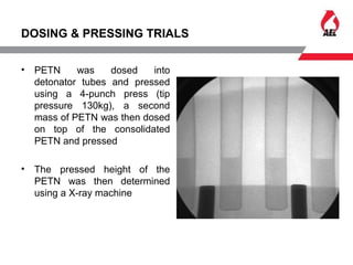 DOSING & PRESSING TRIALS
• PETN was dosed into
detonator tubes and pressed
using a 4-punch press (tip
pressure 130kg), a second
mass of PETN was then dosed
on top of the consolidated
PETN and pressed
• The pressed height of the
PETN was then determined
using a X-ray machine
 