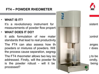 FT4 – POWDER RHEOMETER
• WHAT IS IT?
It’s a revolutionary instrument for providing fast and consistent
measurements of powder flow properties.
• WHAT DOES IT DO?
It aids formulation of new materials, provides quality control
standards that lead to real productivity and quality gains.
The FT4 can also assess how the act of processing changes
powders or mixtures of powders. Will it still flow for instance or does
the process cause separation, segregation or attrition?
The FT4 rheometer allows two key issues of powder processing to be
addressed. Firstly, will the powder flow satisfactorily? And secondly,
is the powder robust - will it be adversely affected by being
processed?
 