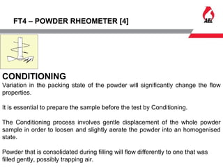 FT4 – POWDER RHEOMETER [4]
CONDITIONING
Variation in the packing state of the powder will significantly change the flow
properties.
It is essential to prepare the sample before the test by Conditioning.
The Conditioning process involves gentle displacement of the whole powder
sample in order to loosen and slightly aerate the powder into an homogenised
state.
Powder that is consolidated during filling will flow differently to one that was
filled gently, possibly trapping air.
 