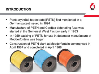 INTRODUCTION
• Pentaerythritol-tetranitrate [PETN] first mentioned in a
German patent issued in 1894
• Manufacture of PETN and Cordtex detonating fuse was
started at the Somerset West Factory early in 1953
• In 1959 packing of PETN for use in detonator manufacture at
Modderfontein was begun
• Construction of PETN plant at Modderfontein commenced in
April 1967 and completed in April 1968
 