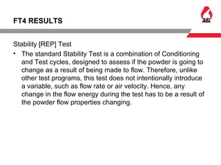 FT4 RESULTS
Stability [REP] Test
• The standard Stability Test is a combination of Conditioning
and Test cycles, designed to assess if the powder is going to
change as a result of being made to flow. Therefore, unlike
other test programs, this test does not intentionally introduce
a variable, such as flow rate or air velocity. Hence, any
change in the flow energy during the test has to be a result of
the powder flow properties changing.
 