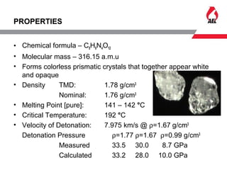 PROPERTIES
• Chemical formula – C5H8N4O12
• Molecular mass – 316.15 a.m.u
• Forms colorless prismatic crystals that together appear white
and opaque
• Density TMD: 1.78 g/cm3
Nominal: 1.76 g/cm3
• Melting Point [pure]: 141 – 142 °C
• Critical Temperature: 192 °C
• Velocity of Detonation: 7.975 km/s @ ρ=1.67 g/cm3
Detonation Pressure ρ=1.77 ρ=1.67 ρ=0.99 g/cm3
Measured 33.5 30.0 8.7 GPa
Calculated 33.2 28.0 10.0 GPa
 