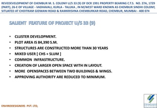 • CLUSTER DEVELOPMENT.
• PLOT AREA IS 84,390 S.M.
• STRUCTURES ARE CONSTRUCTED MORE THAN 30 YEARS
• MIXED USER [ CHS + SLUM ]
• COMMON INFRASTRUCTURE.
• CREATION OF LARGER OPEN SPACE WITH IN LAYOUT.
• MORE OPENSPACES BETWEEN TWO BUILDINGS & WINGS.
• APPROVING AUTHORITY ARE REDUCED TO MINIMUM.
ENVIRODESIGNERS PVT. LTD,
REVEDEVELOPMENT OF CHEMBUR M. S. COLONY U/S 33 (9) OF DCR 1991 PROPERTY BEARING C.T.S. NO. 27A, 1729
(PART), 26-E OF VILLAGE - VADHAVALI, KURLA - TALUKA , IN M/WEST WARD KNOWN AS CHEMBUR SINDHI COLONY,
SITUATED AT CHOITRAM GIDWANI ROAD & RAMKRISHNA CHEMBURKAR ROAD, CHEMBUR, MUMBAI - 400 074
 