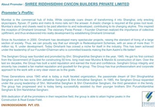 About Promoter : SHREE RIDDHISIDHHI CIVICON BUILDERS PRIVATE LIMITED
Promoter’s Profile:
Mumbai is the commercial hub of India. While corporate czars dream of transforming it into Shanghai; only erecting
skyscrapers, flyover, IT parks and metro & mono rails isn’t the answer. A drastic change is required at the grass root level.
Mumbai’s slums and chawls need to be paid attention to and redeveloped, contributing to its changing skyline. This inspired
the inception of Omshanti Universal. The visionary Paras Porwal – Founder Chairman realized the importance of collective
upliftment, and thus endeavored into realty development by establishing Omshanti Universal.
Since its foundation in 2000, Omshanti has developed many spectacular projects, raising the standard of living of a large
section of society. Thus, we can proudly say that our strength is Redevelopment Schemes, with an area of more than 11
million sq. ft. under development. Today Omshanti has craved a niche for itself in the industry. This has been achieved
under the leadership of our Founder-Chairman who is committed towards making the Aam Aadmi’s life better!
The Senghani Group was founded and promoted by Shri. Shivghanbhai Senghani in the year, 1945. He got his first contract
from the Government of Gujarat for constructing 50 kms. long road near Mundra & Mandvi & construction of dam. Over the
last six decades, the Group has built a solid reputation and earned the trust and confidence. Senghani Group integrity and
sincerity has created a fair market reputation and goodwill for the group. The Group has true professionalism and corporate
approach to the work with a very clear vision as to the goals.
Three Generations since 1945 what is today a multi faceted organization, the passionate dream of Shri Shivghanbhai
Senghani and his two sons Shri Jethabhai Senghani & Shri Amrutbhai Senghani. In 1985, the Senghani Group expanded
under the young leadership of Shri. Mohanbhai Senghani & Shri Chandubhai Senghani, the third generation in the family.
The group has progressed and is today being successfully assisted by their younger brothers Shri Purushottambhai
Senghani & Shri Narshibhai Senghani.
With dedication of all the promoters in their respective field, the group is able to attain higher peaks in the
Construction & Real Estate Field.
ENVIRODESIGNERS PVT. LTD.
 