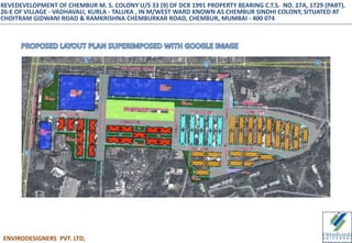 ENVIRODESIGNERS PVT. LTD,
REVEDEVELOPMENT OF CHEMBUR M. S. COLONY U/S 33 (9) OF DCR 1991 PROPERTY BEARING C.T.S. NO. 27A, 1729 (PART),
26-E OF VILLAGE - VADHAVALI, KURLA - TALUKA , IN M/WEST WARD KNOWN AS CHEMBUR SINDHI COLONY, SITUATED AT
CHOITRAM GIDWANI ROAD & RAMKRISHNA CHEMBURKAR ROAD, CHEMBUR, MUMBAI - 400 074
 