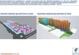 ENVIRODESIGNERS PVT. LTD,
REVEDEVELOPMENT OF CHEMBUR M. S. COLONY U/S 33 (9) OF DCR 1991 PROPERTY BEARING C.T.S. NO. 27A, 1729 (PART),
26-E OF VILLAGE - VADHAVALI, KURLA - TALUKA , IN M/WEST WARD KNOWN AS CHEMBUR SINDHI COLONY, SITUATED AT
CHOITRAM GIDWANI ROAD & RAMKRISHNA CHEMBURKAR ROAD, CHEMBUR, MUMBAI - 400 074
 